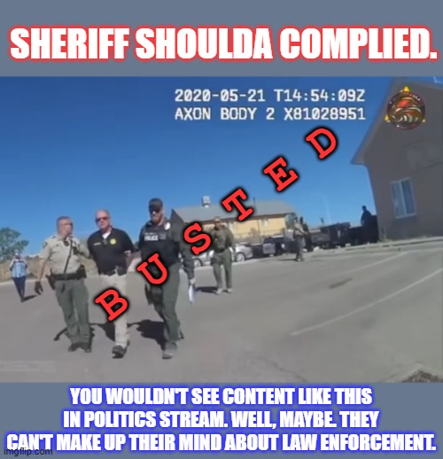 Link to video in comments... | SHERIFF SHOULDA COMPLIED. B U S T E D; YOU WOULDN'T SEE CONTENT LIKE THIS IN POLITICS STREAM. WELL, MAYBE. THEY CAN'T MAKE UP THEIR MIND ABOUT LAW ENFORCEMENT. | image tagged in audit the audit,police corruption,sheriff arrested,evading warrant,should have complied,faafo | made w/ Imgflip meme maker