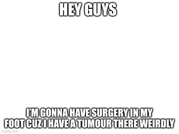 Wish me luck ;D | HEY GUYS; I’M GONNA HAVE SURGERY IN MY FOOT CUZ I HAVE A TUMOUR THERE WEIRDLY | image tagged in blank white template | made w/ Imgflip meme maker