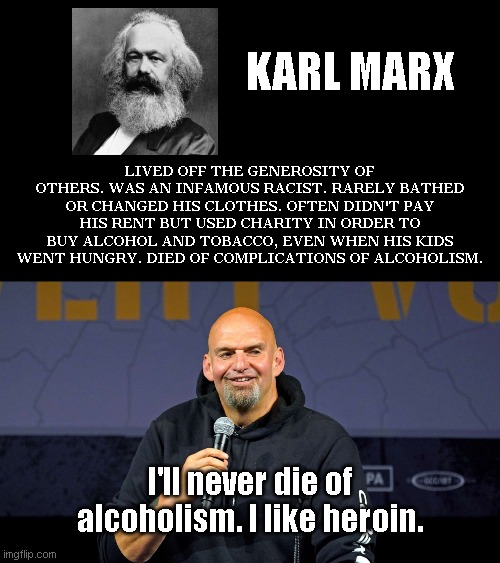 Pennsylvania's modernly "improved" Karl Marx | KARL MARX; LIVED OFF THE GENEROSITY OF OTHERS. WAS AN INFAMOUS RACIST. RARELY BATHED OR CHANGED HIS CLOTHES. OFTEN DIDN'T PAY HIS RENT BUT USED CHARITY IN ORDER TO BUY ALCOHOL AND TOBACCO, EVEN WHEN HIS KIDS WENT HUNGRY. DIED OF COMPLICATIONS OF ALCOHOLISM. I'll never die of alcoholism. I like heroin. | image tagged in john fetterman,karl marx,communist socialist,low lifes,evil,political humor | made w/ Imgflip meme maker