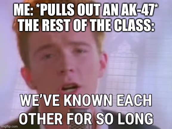 we've known each other for so long | ME: *PULLS OUT AN AK-47*
THE REST OF THE CLASS: | image tagged in we've known each other for so long | made w/ Imgflip meme maker