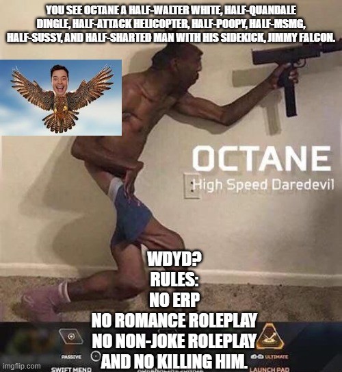 Joke Roleplay lul | YOU SEE OCTANE A HALF-WALTER WHITE, HALF-QUANDALE DINGLE, HALF-ATTACK HELICOPTER, HALF-POOPY, HALF-MSMG, HALF-SUSSY, AND HALF-SHARTED MAN WITH HIS SIDEKICK, JIMMY FALCON. WDYD?

RULES:
NO ERP
NO ROMANCE ROLEPLAY
NO NON-JOKE ROLEPLAY
AND NO KILLING HIM. | image tagged in octane high speed daredevil | made w/ Imgflip meme maker