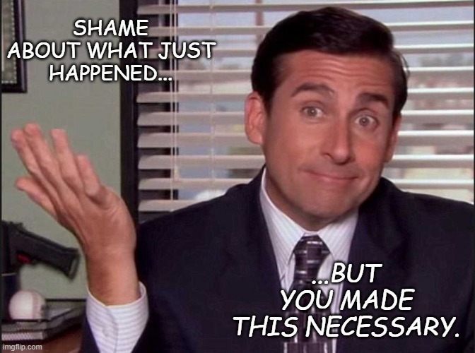 Michael Scott | SHAME ABOUT WHAT JUST HAPPENED... ...BUT YOU MADE THIS NECESSARY. | image tagged in michael scott | made w/ Imgflip meme maker