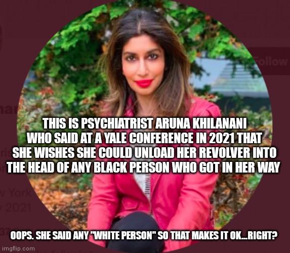 Beeatch gotta Beeatch | THIS IS PSYCHIATRIST ARUNA KHILANANI WHO SAID AT A YALE CONFERENCE IN 2021 THAT SHE WISHES SHE COULD UNLOAD HER REVOLVER INTO THE HEAD OF ANY BLACK PERSON WHO GOT IN HER WAY; OOPS. SHE SAID ANY "WHITE PERSON" SO THAT MAKES IT OK...RIGHT? | image tagged in racism,white people,stupid liberals,democrats,dnc,asshole | made w/ Imgflip meme maker