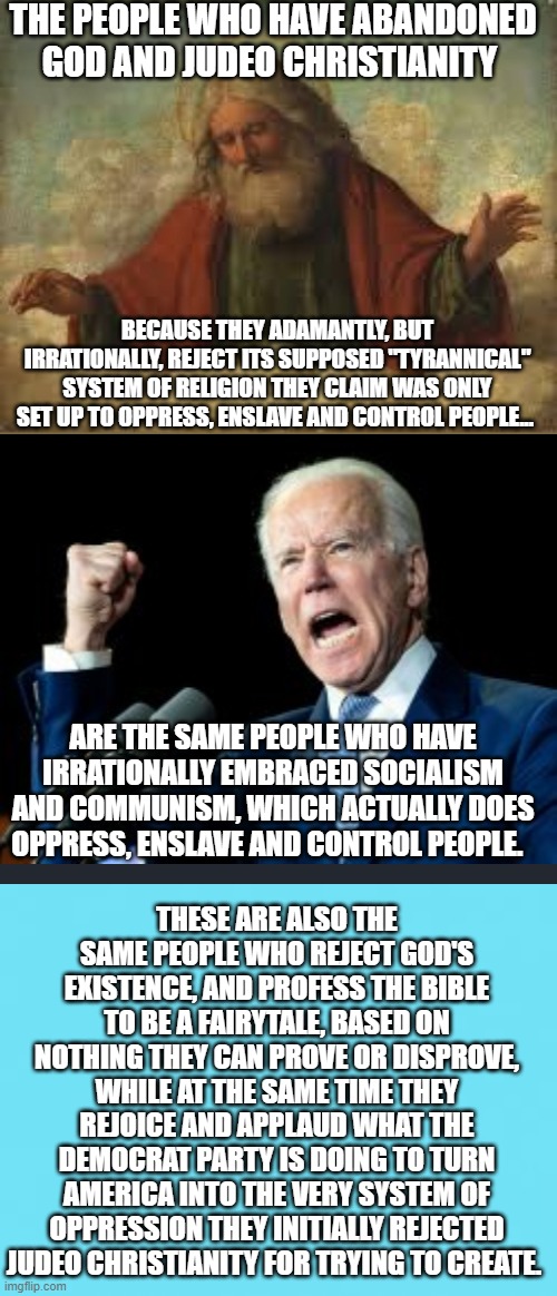 The Devil Is In The Democrat Party's Details |  THE PEOPLE WHO HAVE ABANDONED GOD AND JUDEO CHRISTIANITY; BECAUSE THEY ADAMANTLY, BUT IRRATIONALLY, REJECT ITS SUPPOSED "TYRANNICAL" SYSTEM OF RELIGION THEY CLAIM WAS ONLY SET UP TO OPPRESS, ENSLAVE AND CONTROL PEOPLE... ARE THE SAME PEOPLE WHO HAVE IRRATIONALLY EMBRACED SOCIALISM AND COMMUNISM, WHICH ACTUALLY DOES OPPRESS, ENSLAVE AND CONTROL PEOPLE. THESE ARE ALSO THE SAME PEOPLE WHO REJECT GOD'S EXISTENCE, AND PROFESS THE BIBLE TO BE A FAIRYTALE, BASED ON NOTHING THEY CAN PROVE OR DISPROVE, WHILE AT THE SAME TIME THEY REJOICE AND APPLAUD WHAT THE DEMOCRAT PARTY IS DOING TO TURN AMERICA INTO THE VERY SYSTEM OF OPPRESSION THEY INITIALLY REJECTED JUDEO CHRISTIANITY FOR TRYING TO CREATE. | image tagged in america,memes,oppression,socialism,politics,christianity | made w/ Imgflip meme maker