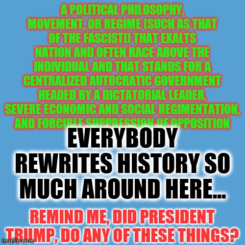 Fascism | A POLITICAL PHILOSOPHY, MOVEMENT, OR REGIME (SUCH AS THAT OF THE FASCISTI) THAT EXALTS NATION AND OFTEN RACE ABOVE THE INDIVIDUAL AND THAT STANDS FOR A CENTRALIZED AUTOCRATIC GOVERNMENT HEADED BY A DICTATORIAL LEADER, SEVERE ECONOMIC AND SOCIAL REGIMENTATION, AND FORCIBLE SUPPRESSION OF OPPOSITION; EVERYBODY REWRITES HISTORY SO MUCH AROUND HERE... REMIND ME, DID PRESIDENT TRUMP, DO ANY OF THESE THINGS? | image tagged in light blue sucks | made w/ Imgflip meme maker