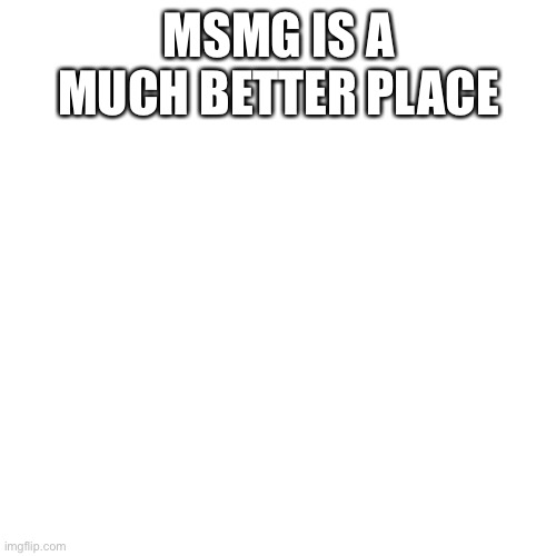 Blank Transparent Square Meme | MSMG IS A MUCH BETTER PLACE | image tagged in memes,blank transparent square | made w/ Imgflip meme maker