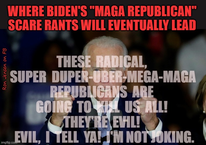 Chicken Little Biden |  WHERE BIDEN'S "MAGA REPUBLICAN" SCARE RANTS WILL EVENTUALLY LEAD; THESE  RADICAL,  SUPER  DUPER-UBER-MEGA-MAGA REPUBLICANS  ARE  GOING  TO  KILL  US  ALL!  THEY'RE  EVIL! 
 EVIL,  I  TELL  YA!  I'M NOT JOKING. Ron Jensen on FB | image tagged in angry joe biden,maga,make america great again,president trump,it scares me,panic | made w/ Imgflip meme maker