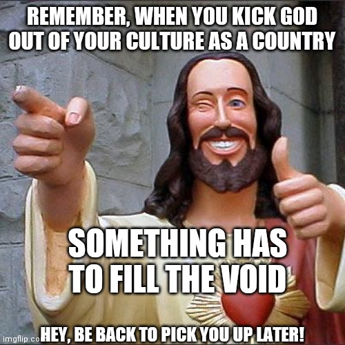 Buddy Christ Meme | REMEMBER, WHEN YOU KICK GOD OUT OF YOUR CULTURE AS A COUNTRY SOMETHING HAS TO FILL THE VOID HEY, BE BACK TO PICK YOU UP LATER! | image tagged in memes,buddy christ | made w/ Imgflip meme maker