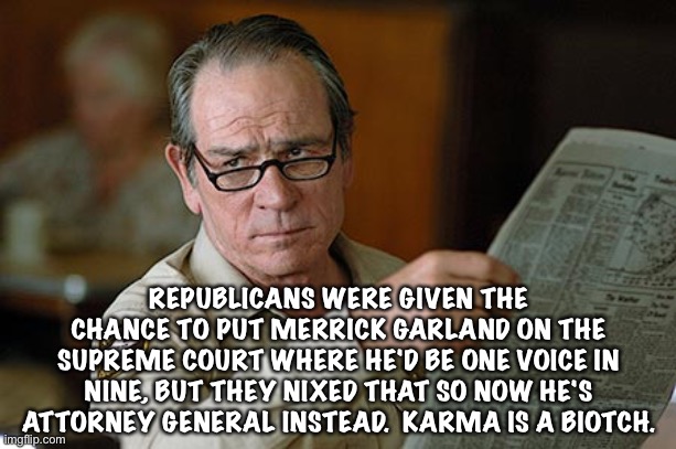 Tommy Lee Jones | REPUBLICANS WERE GIVEN THE CHANCE TO PUT MERRICK GARLAND ON THE SUPREME COURT WHERE HE'D BE ONE VOICE IN NINE, BUT THEY NIXED THAT SO NOW HE'S ATTORNEY GENERAL INSTEAD.  KARMA IS A BIOTCH. | image tagged in tommy lee jones | made w/ Imgflip meme maker