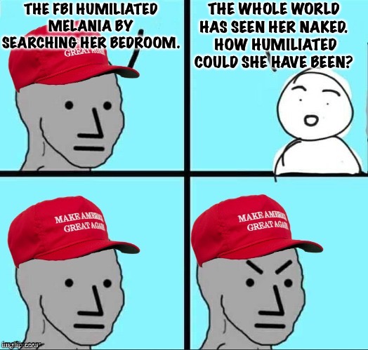 MAGA NPC (AN AN0NYM0US TEMPLATE) | THE FBI HUMILIATED MELANIA BY SEARCHING HER BEDROOM. THE WHOLE WORLD HAS SEEN HER NAKED.  HOW HUMILIATED COULD SHE HAVE BEEN? | image tagged in maga npc an an0nym0us template | made w/ Imgflip meme maker