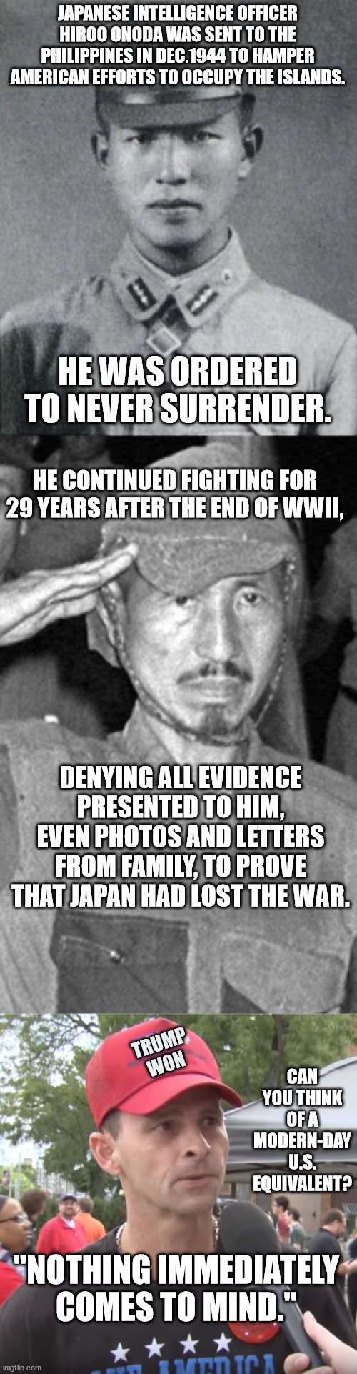 "Denial? Ain't that a river in Egypt?" | JAPANESE INTELLIGENCE OFFICER HIROO ONODA WAS SENT TO THE PHILIPPINES IN DEC.1944 TO HAMPER AMERICAN EFFORTS TO OCCUPY THE ISLANDS. HE WAS ORDERED TO NEVER SURRENDER. HE CONTINUED FIGHTING FOR 29 YEARS AFTER THE END OF WWII, DENYING ALL EVIDENCE PRESENTED TO HIM, EVEN PHOTOS AND LETTERS FROM FAMILY, TO PROVE THAT JAPAN HAD LOST THE WAR. TRUMP
WON; CAN YOU THINK OF A MODERN-DAY U.S. EQUIVALENT? "NOTHING IMMEDIATELY COMES TO MIND." | image tagged in maga can't handle the truth | made w/ Imgflip meme maker