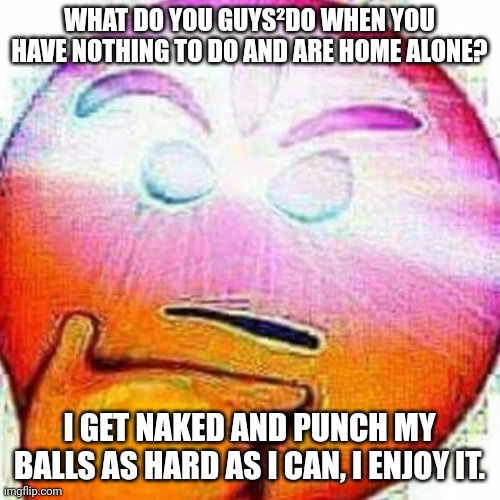 BEGONE, THONK! | WHAT DO YOU GUYS²DO WHEN YOU HAVE NOTHING TO DO AND ARE HOME ALONE? I GET NAKED AND PUNCH MY BALLS AS HARD AS I CAN, I ENJOY IT. | image tagged in begone thonk | made w/ Imgflip meme maker