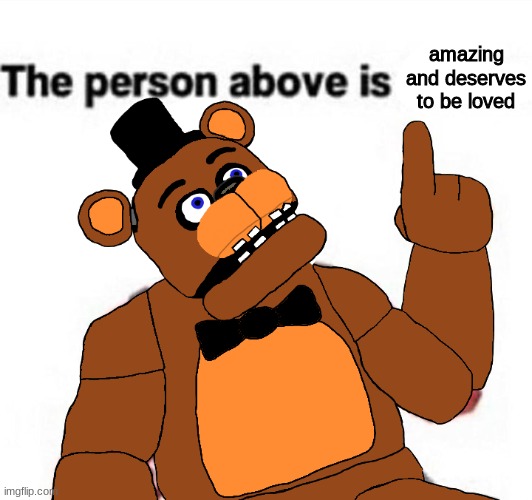 the person above fnaf | amazing and deserves to be loved | image tagged in the person above fnaf,fnaf,five nights at freddys,five nights at freddy's | made w/ Imgflip meme maker