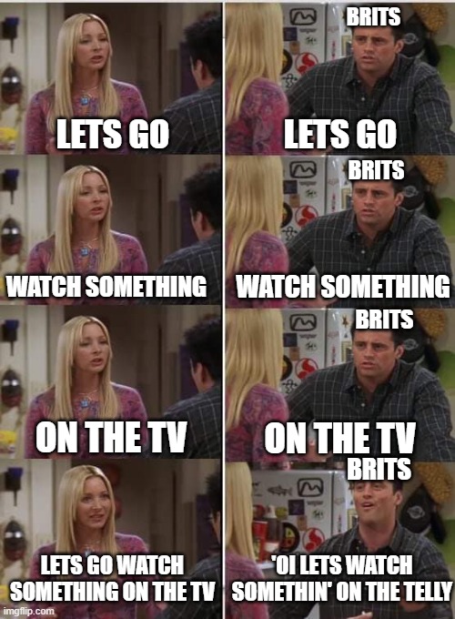 Brits | BRITS; LETS GO; LETS GO; BRITS; WATCH SOMETHING; WATCH SOMETHING; BRITS; ON THE TV; ON THE TV; BRITS; 'OI LETS WATCH SOMETHIN' ON THE TELLY; LETS GO WATCH SOMETHING ON THE TV | image tagged in phoebe joey,brits | made w/ Imgflip meme maker