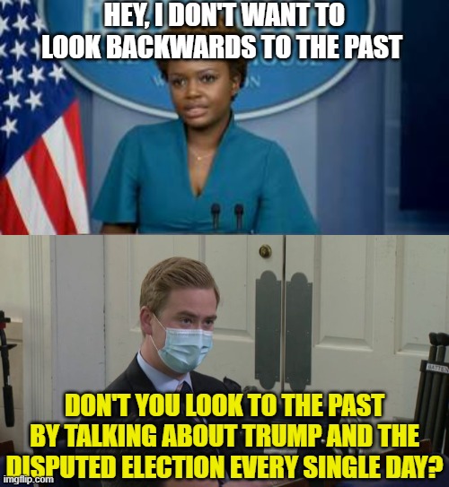 HEY, I DON'T WANT TO LOOK BACKWARDS TO THE PAST; DON'T YOU LOOK TO THE PAST BY TALKING ABOUT TRUMP AND THE DISPUTED ELECTION EVERY SINGLE DAY? | image tagged in deputy secretary karine jean-pierre,reporter peter doocy | made w/ Imgflip meme maker