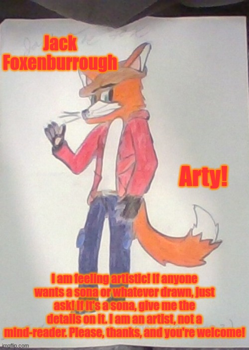 It's Art Season For Me! | Jack Foxenburrough; Arty! I am feeling artistic! If anyone wants a sona or whatever drawn, just ask! If it's a sona, give me the details on it. I am an artist, not a mind-reader. Please, thanks, and you're welcome! | image tagged in jack the fox redraw | made w/ Imgflip meme maker