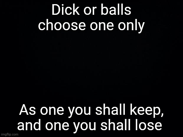 Black background | Dick or balls choose one only; As one you shall keep, and one you shall lose | image tagged in black background | made w/ Imgflip meme maker