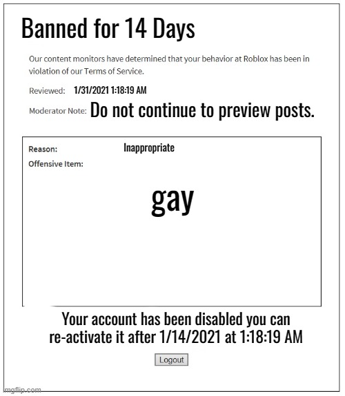banned from ROBLOX | Banned for 14 Days; 1/31/2021 1:18:19 AM; Do not continue to preview posts. Inappropriate; gay; Your account has been disabled you can re-activate it after 1/14/2021 at 1:18:19 AM | image tagged in banned from roblox | made w/ Imgflip meme maker