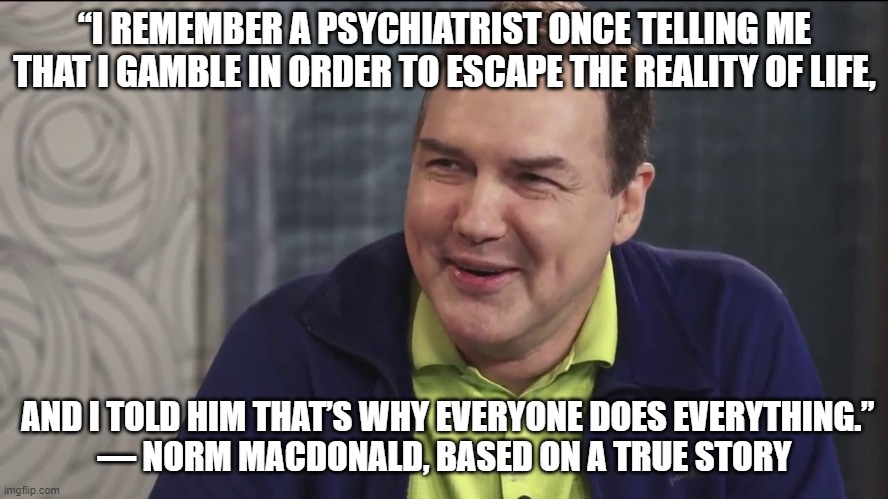 choose your own coping mechanism | “I REMEMBER A PSYCHIATRIST ONCE TELLING ME THAT I GAMBLE IN ORDER TO ESCAPE THE REALITY OF LIFE, AND I TOLD HIM THAT’S WHY EVERYONE DOES EVERYTHING.”

― NORM MACDONALD, BASED ON A TRUE STORY | image tagged in norm macdonald live | made w/ Imgflip meme maker