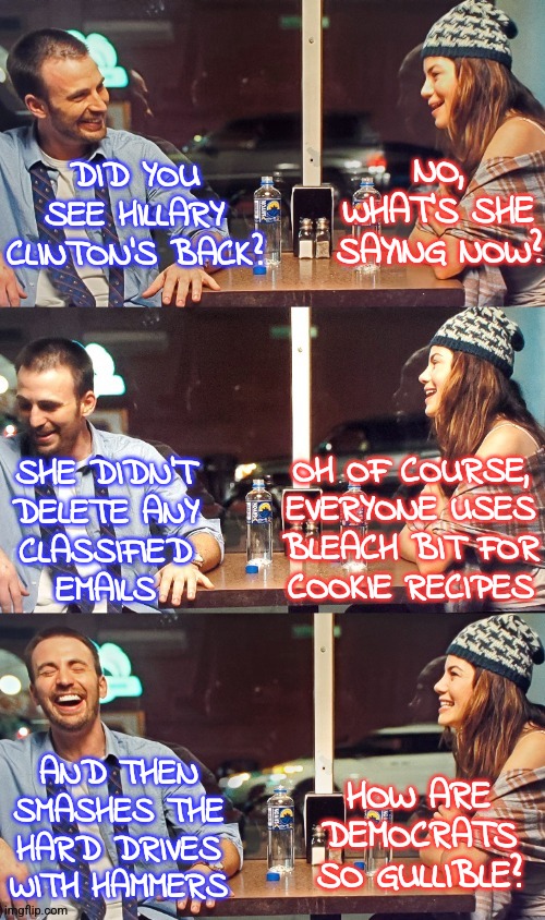 BleachBit Cookies | NO, WHAT'S SHE SAYING NOW? DID YOU SEE HILLARY CLINTON'S BACK? OH OF COURSE,
EVERYONE USES
BLEACH BIT FOR
COOKIE RECIPES; SHE DIDN'T
DELETE ANY
CLASSIFIED
EMAILS; HOW ARE
DEMOCRATS
SO GULLIBLE? AND THEN SMASHES THE HARD DRIVES WITH HAMMERS | image tagged in guy and girl funny conversation,liberals,democrats,memes,funny,conservatives | made w/ Imgflip meme maker