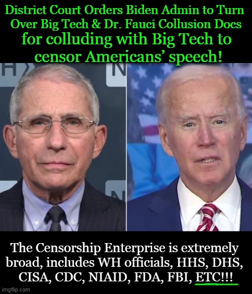 Eric Schmitt: “The American people deserve answers on how the federal government has colluded w/social media companies to censor | District Court Orders Biden Admin to Turn 
Over Big Tech & Dr. Fauci Collusion Docs; for colluding with Big Tech to 
censor Americans’ speech! The Censorship Enterprise is extremely 
broad, includes WH officials, HHS, DHS, 
CISA, CDC, NIAID, FDA, FBI, ETC!!! | image tagged in politics,joe biden,administration,collusion,big tech,censorship | made w/ Imgflip meme maker