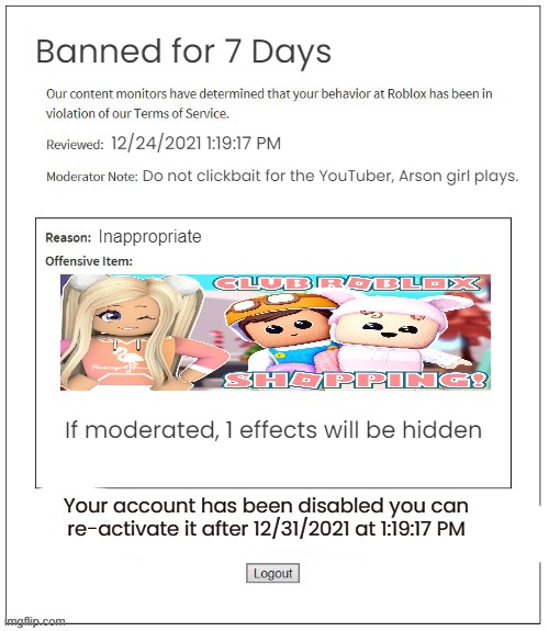 Clickbaitng | Banned for 7 Days; 12/24/2021 1:19:17 PM; Do not clickbait for the YouTuber, Arson girl plays. Inappropriate; If moderated, 1 effects will be hidden; Your account has been disabled you can re-activate it after 12/31/2021 at 1:19:17 PM | image tagged in moderation system | made w/ Imgflip meme maker
