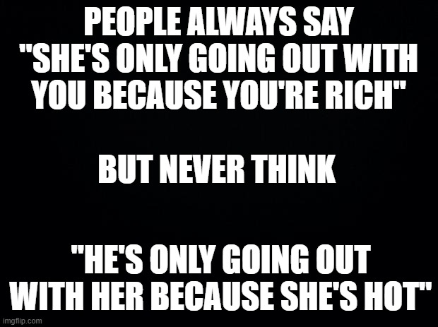 it's true |  PEOPLE ALWAYS SAY "SHE'S ONLY GOING OUT WITH YOU BECAUSE YOU'RE RICH"; BUT NEVER THINK; "HE'S ONLY GOING OUT WITH HER BECAUSE SHE'S HOT" | image tagged in black background,its true,women,men,sexy women,rich people | made w/ Imgflip meme maker