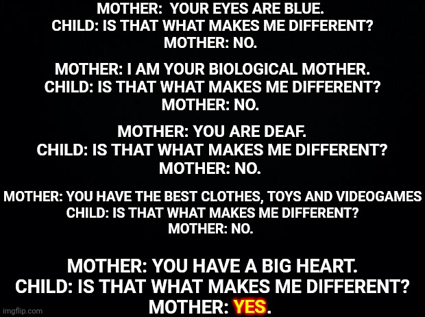 Your Character Is The ONLY Thing That Makes You Different | MOTHER:  YOUR EYES ARE BLUE. 
CHILD: IS THAT WHAT MAKES ME DIFFERENT?
MOTHER: NO. MOTHER: I AM YOUR BIOLOGICAL MOTHER.
CHILD: IS THAT WHAT MAKES ME DIFFERENT?
MOTHER: NO. MOTHER: YOU ARE DEAF.
CHILD: IS THAT WHAT MAKES ME DIFFERENT?
MOTHER: NO. MOTHER: YOU HAVE THE BEST CLOTHES, TOYS AND VIDEOGAMES
CHILD: IS THAT WHAT MAKES ME DIFFERENT?
MOTHER: NO. MOTHER: YOU HAVE A BIG HEART.
CHILD: IS THAT WHAT MAKES ME DIFFERENT?
MOTHER: YES. YES | image tagged in black background,memes,character,chutzpah,good vs bad,yin yang | made w/ Imgflip meme maker