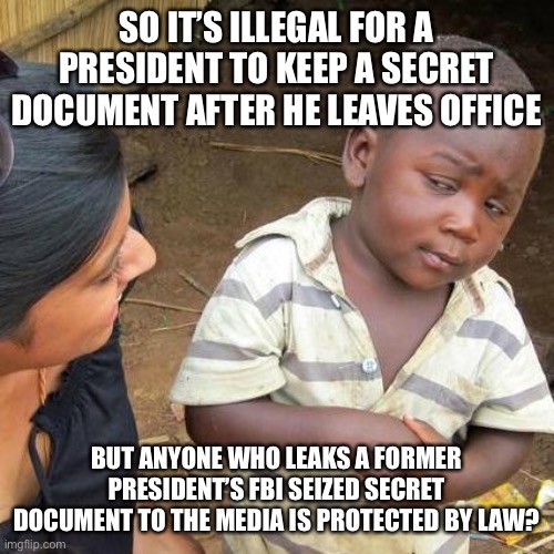 Third World Skeptical Kid | SO IT’S ILLEGAL FOR A PRESIDENT TO KEEP A SECRET DOCUMENT AFTER HE LEAVES OFFICE; BUT ANYONE WHO LEAKS A FORMER PRESIDENT’S FBI SEIZED SECRET DOCUMENT TO THE MEDIA IS PROTECTED BY LAW? | image tagged in memes,third world skeptical kid,new normal,libtards,liberal hypocrisy,liberal logic | made w/ Imgflip meme maker