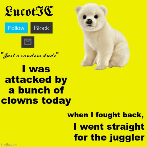 LucotIC "Polar Bear" announcement template | I was attacked by a bunch of clowns today; when I fought back, I went straight; for the juggler | image tagged in lucotic polar bear announcement template | made w/ Imgflip meme maker