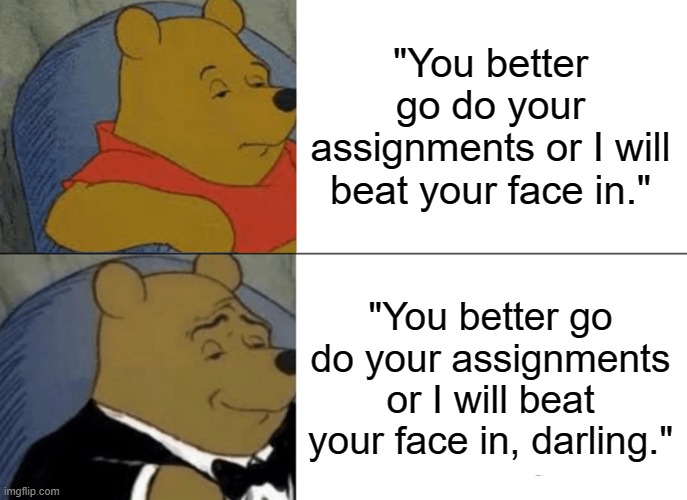 Tuxedo Winnie The Pooh | "You better go do your assignments or I will beat your face in."; "You better go do your assignments or I will beat your face in, darling." | image tagged in memes,tuxedo winnie the pooh | made w/ Imgflip meme maker
