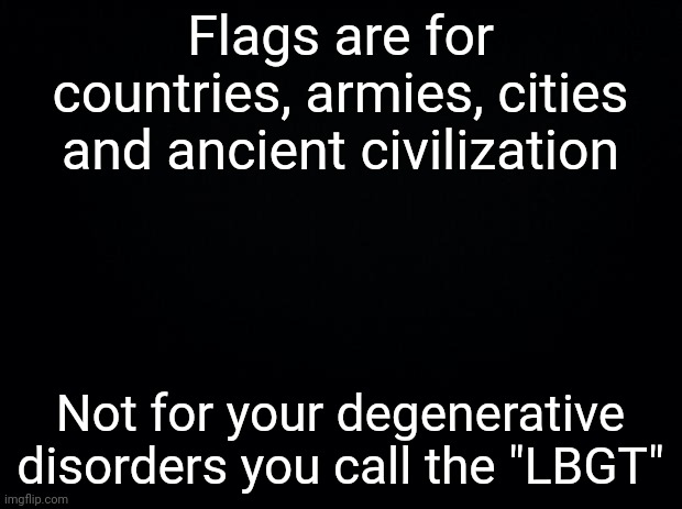 Don't take this as a joke, I'm drop-dead serious! | Flags are for countries, armies, cities and ancient civilization; Not for your degenerative disorders you call the "LBGT" | image tagged in black background | made w/ Imgflip meme maker