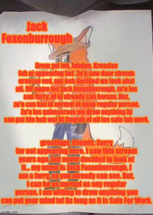 Jack's Intro. | Jack Foxenburrough; Drem yol lok, fahdon. Krossise fah ni appearing het. Zu'u saw daar stream ervosse vod, nuz neh decided wa look ahst nii. Dii name los jack foxenburrough, zu'u los aan furry, ol hi already can koraav. Nuz, zu'u can kos ol normal ol naan regular person. Zu'u los qahnaaraas wa draw anything hi can put hin hah wa! Ol lingrah ol nii los safe fah work. greetings, friends. Sorry for not appearing here. I saw this stream years ago, but never decided to look at it... my name is Jack Foxenburrough, I am a furry, as you already can see. But, I can be as normal as any regular person. I am willing to draw anything you can put your mind to! As long as it is Safe For Work. | image tagged in jack the fox redraw | made w/ Imgflip meme maker