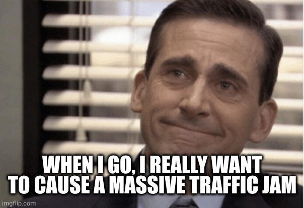 Proudness | WHEN I GO, I REALLY WANT TO CAUSE A MASSIVE TRAFFIC JAM | image tagged in proudness | made w/ Imgflip meme maker