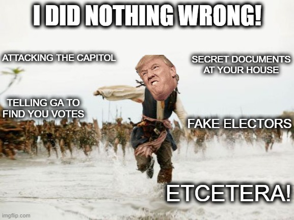 Jack Sparrow Being Chased | I DID NOTHING WRONG! SECRET DOCUMENTS AT YOUR HOUSE; ATTACKING THE CAPITOL; TELLING GA TO FIND YOU VOTES; FAKE ELECTORS; ETCETERA! | image tagged in memes,jack sparrow being chased,politics,lock him up,corruption,treason | made w/ Imgflip meme maker