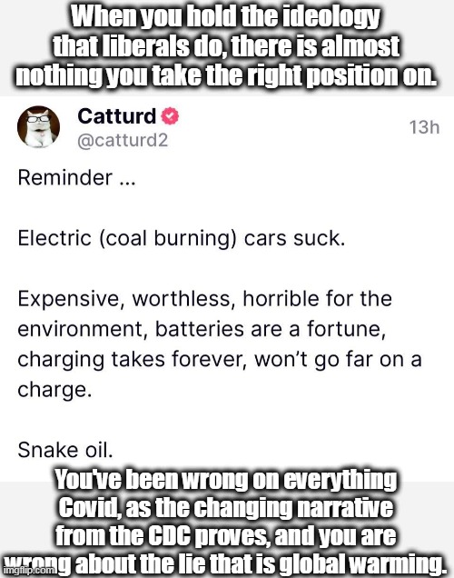 Electric cars are coal and oil cars, as well as toxic heavy metal cars. | When you hold the ideology that liberals do, there is almost nothing you take the right position on. You've been wrong on everything Covid, as the changing narrative from the CDC proves, and you are wrong about the lie that is global warming. | image tagged in science,ignorant,gullible,stupid liberals,lies | made w/ Imgflip meme maker
