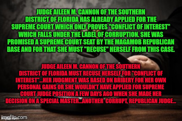 Court | JUDGE AILEEN M. CANNON OF THE SOUTHERN DISTRICT OF FLORIDA HAS ALREADY APPLIED FOR THE SUPREME COURT WHICH ONLY PROVES "CONFLICT OF INTEREST" WHICH FALLS UNDER THE LABEL OF CORRUPTION. SHE WAS PROMISED A SUPREME COURT SEAT BY THE MAGAMOB REPUBLICAN BASE AND FOR THAT SHE MUST "RECUSE" HERSELF FROM THIS CASE. JUDGE AILEEN M. CANNON OF THE SOUTHERN DISTRICT OF FLORIDA MUST RECUSE HERSELF FOR "CONFLICT OF INTEREST"...HER JUDGMENT WAS BASED ON BRIBERY FOR HER OWN PERSONAL GAINS OR SHE WOULDN'T HAVE APPLIED FOR SUPREME COURT JUDGE POSITION A FEW DAYS AGO WHEN SHE MADE HER DECISION ON A SPECIAL MASTER...ANOTHER  CORRUPT, REPUBLICAN JUDGE... | image tagged in court | made w/ Imgflip meme maker