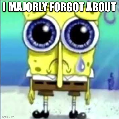 Sad Spongebob | I MAJORLY FORGOT ABOUT | image tagged in sad spongebob | made w/ Imgflip meme maker