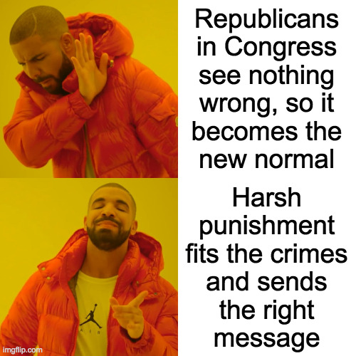 Drake Hotline Bling Meme | Republicans
in Congress
see nothing
wrong, so it
becomes the
new normal Harsh
punishment
fits the crimes
and sends
the right
message | image tagged in memes,drake hotline bling | made w/ Imgflip meme maker