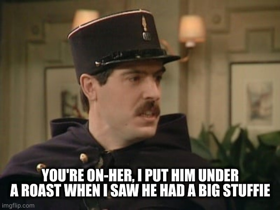 allo allo policeman | YOU'RE ON-HER, I PUT HIM UNDER A ROAST WHEN I SAW HE HAD A BIG STUFFIE | image tagged in allo allo policeman | made w/ Imgflip meme maker