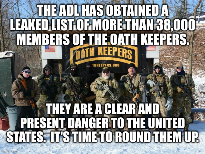 Oath Keepers Pennsylvania | THE ADL HAS OBTAINED A LEAKED LIST OF MORE THAN 38,000 MEMBERS OF THE OATH KEEPERS. THEY ARE A CLEAR AND PRESENT DANGER TO THE UNITED STATES.  IT'S TIME TO ROUND THEM UP. | image tagged in oath keepers pennsylvania | made w/ Imgflip meme maker