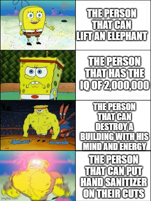 Yes |  THE PERSON THAT CAN LIFT AN ELEPHANT; THE PERSON THAT HAS THE IQ OF 2,000,000; THE PERSON THAT CAN DESTROY A BUILDING WITH HIS MIND AND ENERGY; THE PERSON THAT CAN PUT HAND SANITIZER ON THEIR CUTS | image tagged in increasingly buff spongebob | made w/ Imgflip meme maker