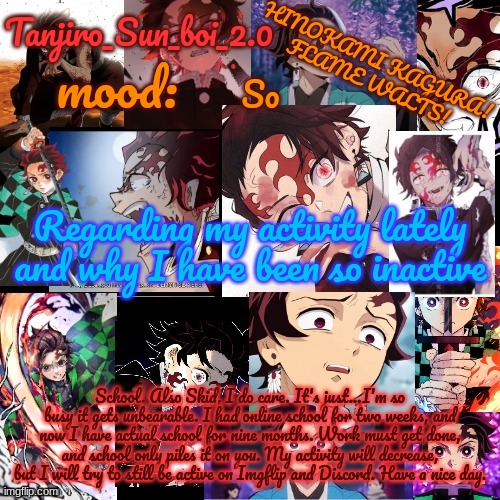 Plus, school is almost over, I will be home again soon. | So; Regarding my activity lately and why I have been so inactive; School. Also Skid, I do care. It's just...I'm so busy it gets unbearable. I had online school for two weeks, and now I have actual school for nine months. Work must get done, and school only piles it on you. My activity will decrease, but I will try to still be active on Imgflip and Discord. Have a nice day. | image tagged in tanjiro_sun_boi_2 0's temp | made w/ Imgflip meme maker