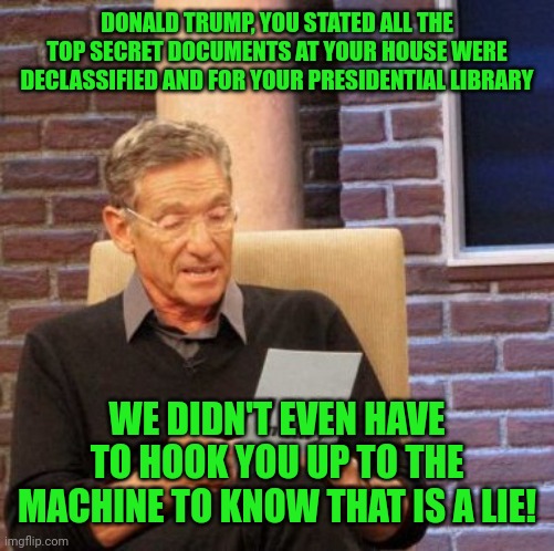 Nuclear secrets from a foreign government hmm? What purpose would they serve him? Trumpers don't know because they are brainless | DONALD TRUMP, YOU STATED ALL THE TOP SECRET DOCUMENTS AT YOUR HOUSE WERE DECLASSIFIED AND FOR YOUR PRESIDENTIAL LIBRARY; WE DIDN'T EVEN HAVE TO HOOK YOU UP TO THE MACHINE TO KNOW THAT IS A LIE! | image tagged in memes,maury lie detector | made w/ Imgflip meme maker