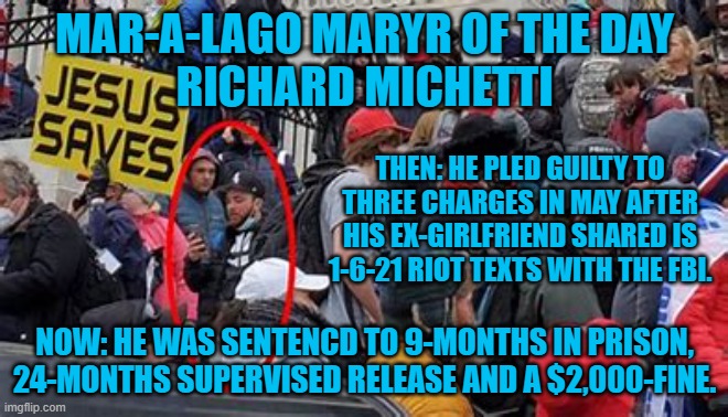 Bragging to your Ex that you just broke the law is not the brightest move. | MAR-A-LAGO MARYR OF THE DAY
RICHARD MICHETTI; THEN: HE PLED GUILTY TO THREE CHARGES IN MAY AFTER HIS EX-GIRLFRIEND SHARED IS 1-6-21 RIOT TEXTS WITH THE FBI. NOW: HE WAS SENTENCD TO 9-MONTHS IN PRISON, 24-MONTHS SUPERVISED RELEASE AND A $2,000-FINE. | image tagged in politics | made w/ Imgflip meme maker