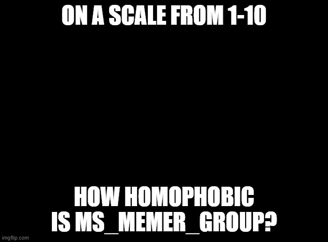 blank black | ON A SCALE FROM 1-10; HOW HOMOPHOBIC IS MS_MEMER_GROUP? | image tagged in blank black | made w/ Imgflip meme maker