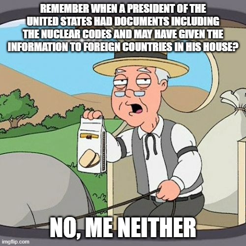 Pepperidge Farm Remembers Meme | REMEMBER WHEN A PRESIDENT OF THE UNITED STATES HAD DOCUMENTS INCLUDING THE NUCLEAR CODES AND MAY HAVE GIVEN THE INFORMATION TO FOREIGN COUNTRIES IN HIS HOUSE? NO, ME NEITHER | image tagged in memes,pepperidge farm remembers | made w/ Imgflip meme maker