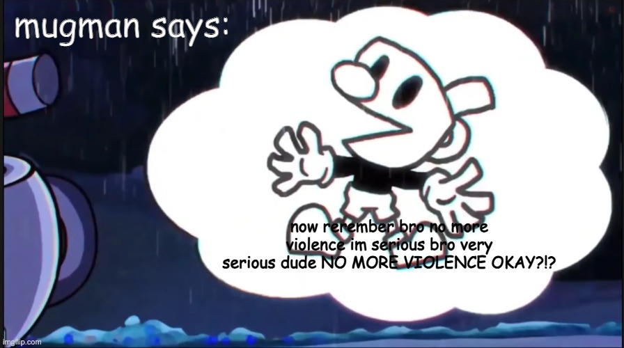 mugman is serious about non violence to cuphead | mugman says:; now rerember bro no more violence im serious bro very serious dude NO MORE VIOLENCE OKAY?!? | image tagged in mugman says | made w/ Imgflip meme maker