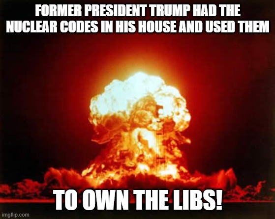 Nuclear Explosion Meme | FORMER PRESIDENT TRUMP HAD THE NUCLEAR CODES IN HIS HOUSE AND USED THEM; TO OWN THE LIBS! | image tagged in memes,nuclear explosion | made w/ Imgflip meme maker