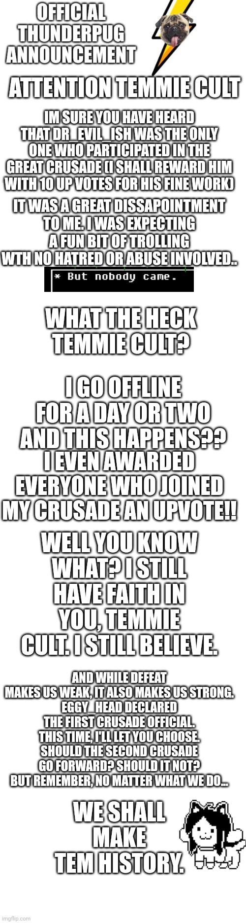 attention temmie cult!! | ATTENTION TEMMIE CULT; IM SURE YOU HAVE HEARD THAT DR_EVIL_ISH WAS THE ONLY ONE WHO PARTICIPATED IN THE GREAT CRUSADE (I SHALL REWARD HIM WITH 10 UP VOTES FOR HIS FINE WORK); IT WAS A GREAT DISSAPOINTMENT TO ME. I WAS EXPECTING A FUN BIT OF TROLLING WTH NO HATRED OR ABUSE INVOLVED.. WHAT THE HECK TEMMIE CULT? I GO OFFLINE FOR A DAY OR TWO AND THIS HAPPENS?? I EVEN AWARDED EVERYONE WHO JOINED MY CRUSADE AN UPVOTE!! WELL YOU KNOW WHAT? I STILL HAVE FAITH IN YOU, TEMMIE CULT. I STILL BELIEVE. AND WHILE DEFEAT MAKES US WEAK, IT ALSO MAKES US STRONG.
EGGY_HEAD DECLARED THE FIRST CRUSADE OFFICIAL. THIS TIME, I'LL LET YOU CHOOSE. SHOULD THE SECOND CRUSADE GO FORWARD? SHOULD IT NOT? BUT REMEMBER, NO MATTER WHAT WE DO... WE SHALL MAKE TEM HISTORY. | image tagged in official thunderpug announcement template,blank white template | made w/ Imgflip meme maker